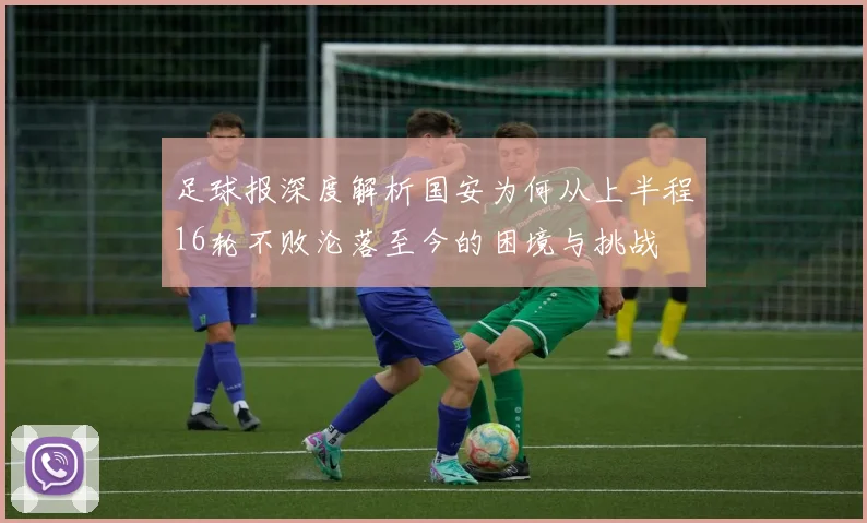 足球报深度解析国安为何从上半程16轮不败沦落至今的困境与挑战