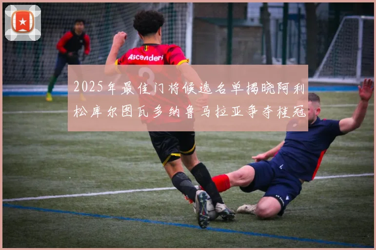 2025年最佳门将候选名单揭晓阿利松库尔图瓦多纳鲁马拉亚争夺桂冠