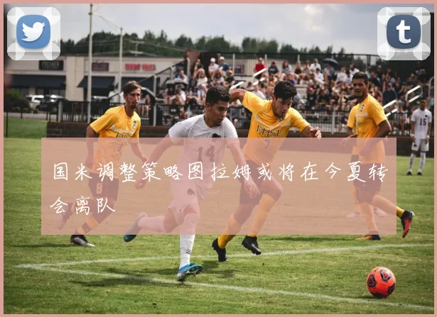 国米调整策略图拉姆或将在今夏转会离队