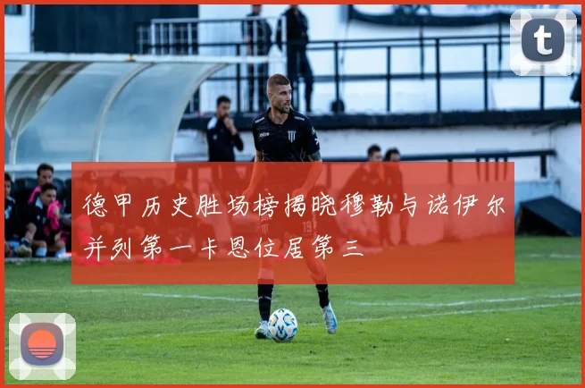 德甲历史胜场榜揭晓穆勒与诺伊尔并列第一卡恩位居第三