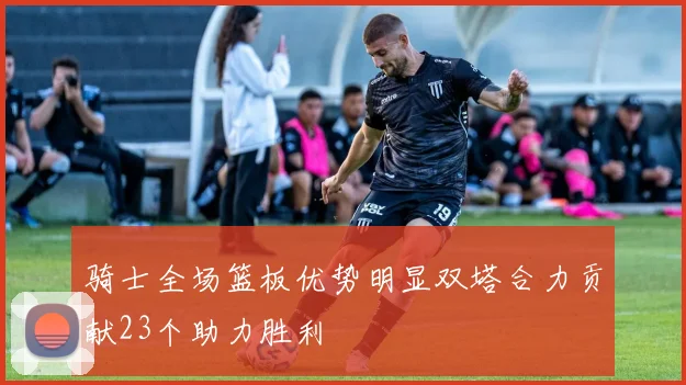 骑士全场篮板优势明显双塔合力贡献23个助力胜利