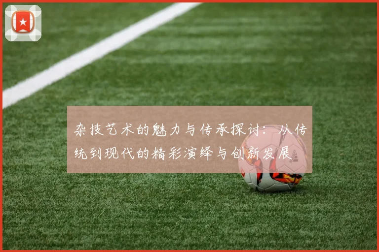杂技艺术的魅力与传承探讨：从传统到现代的精彩演绎与创新发展