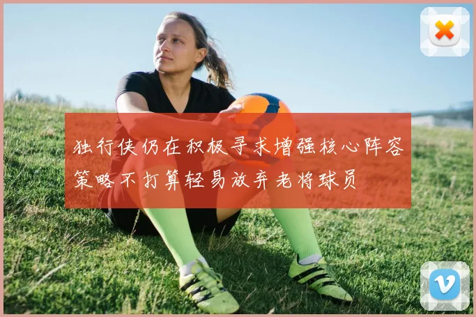 独行侠仍在积极寻求增强核心阵容策略不打算轻易放弃老将球员