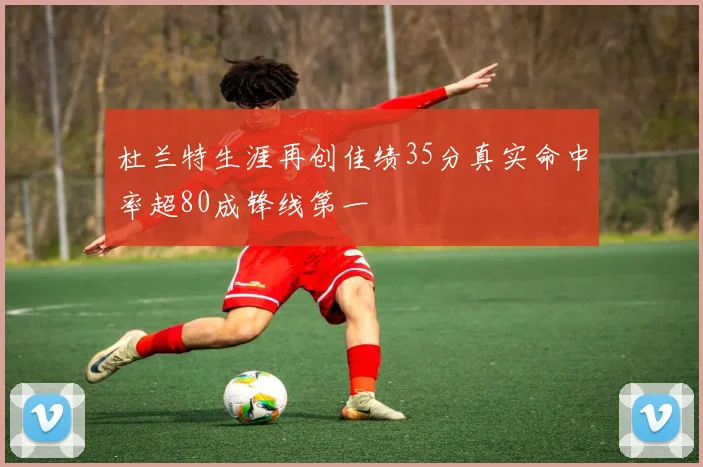 杜兰特生涯再创佳绩35分真实命中率超80成锋线第一