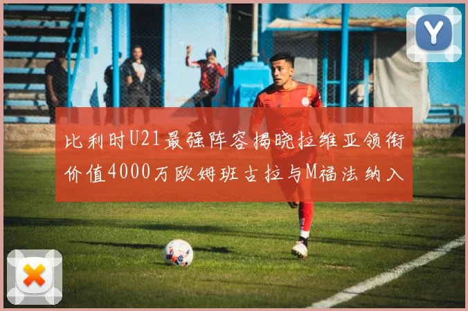 比利时U21最强阵容揭晓拉维亚领衔价值4000万欧姆班古拉与M福法纳入选