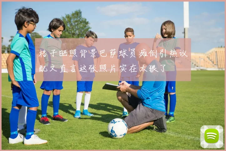 格子晒照背景巴萨球员瘫倒引热议配文直言这张照片实在太狠了