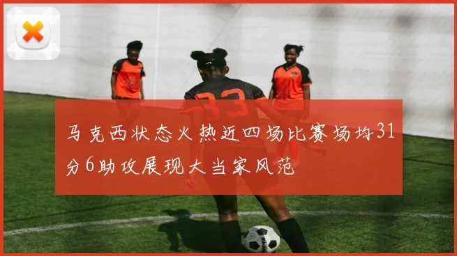 马克西状态火热近四场比赛场均31分6助攻展现大当家风范