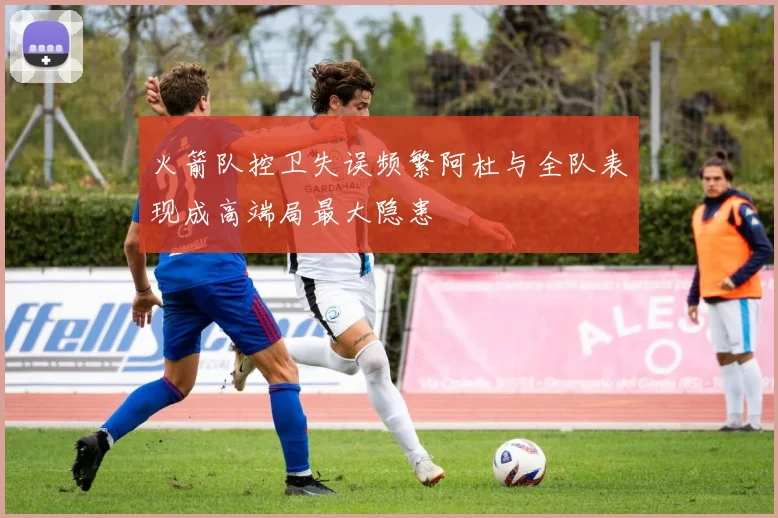 火箭队控卫失误频繁阿杜与全队表现成高端局最大隐患