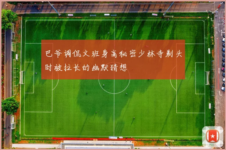 巴爷调侃文班身高秘密少林寺剃头时被拉长的幽默猜想