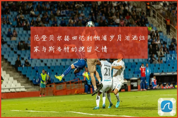 范登贝尔赫回忆利物浦岁月泪洒归家与斯洛特的挽留之情