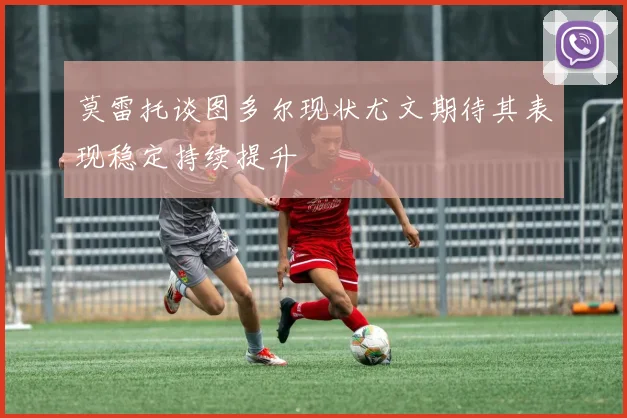 莫雷托谈图多尔现状尤文期待其表现稳定持续提升