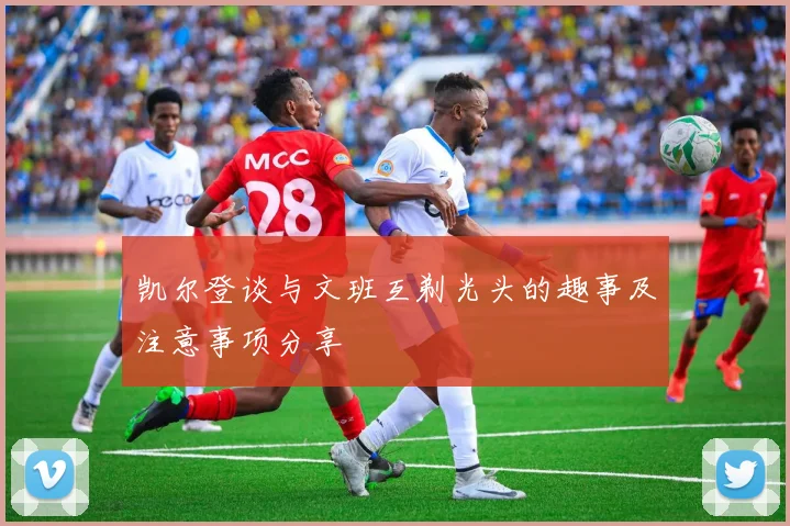 凯尔登谈与文班互剃光头的趣事及注意事项分享