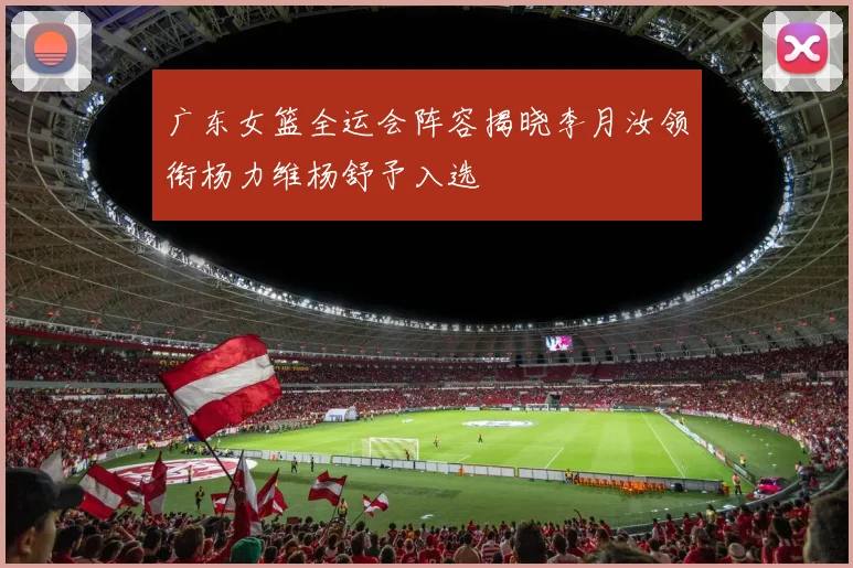 广东女篮全运会阵容揭晓李月汝领衔杨力维杨舒予入选