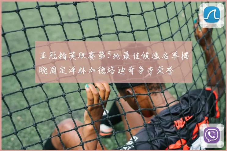 亚冠精英联赛第5轮最佳候选名单揭晓周定洋林加德塔迪奇争夺荣誉