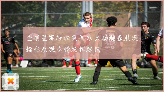全明星赛轻松氛围助力杨瀚森展现精彩表现尽情发挥球技