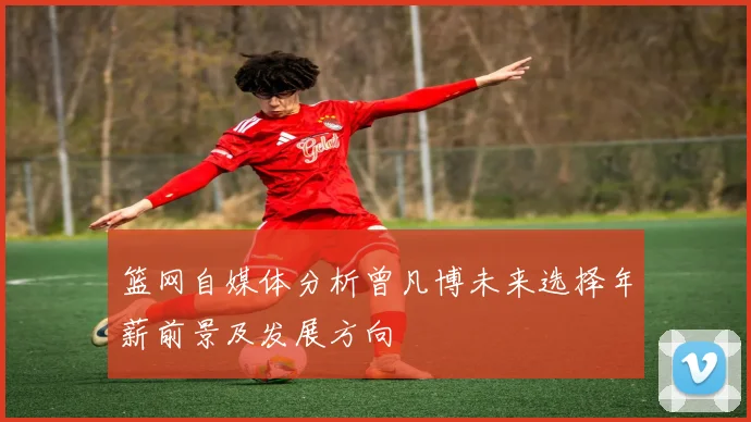 篮网自媒体分析曾凡博未来选择年薪前景及发展方向