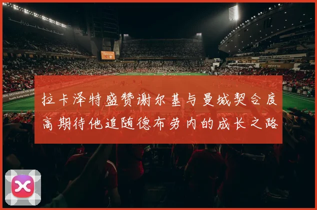 拉卡泽特盛赞谢尔基与曼城契合度高期待他追随德布劳内的成长之路