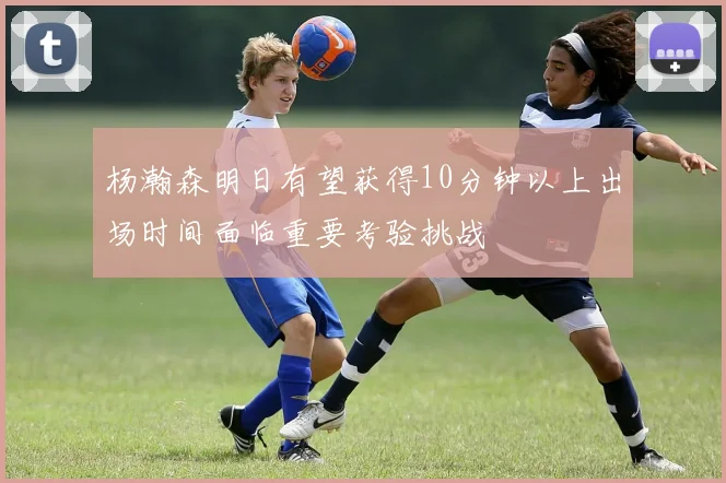 杨瀚森明日有望获得10分钟以上出场时间面临重要考验挑战