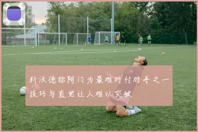 科沃德称阿门为最难对付对手之一技巧与直觉让人难以突破