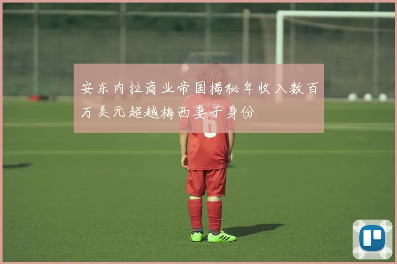 安东内拉商业帝国揭秘年收入数百万美元超越梅西妻子身份