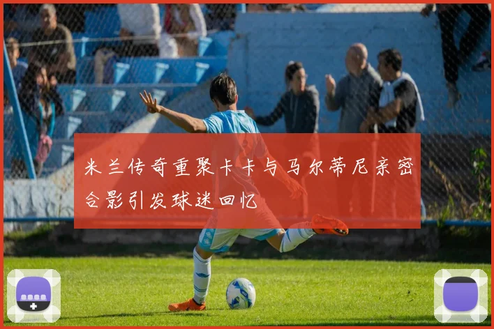 米兰传奇重聚卡卡与马尔蒂尼亲密合影引发球迷回忆