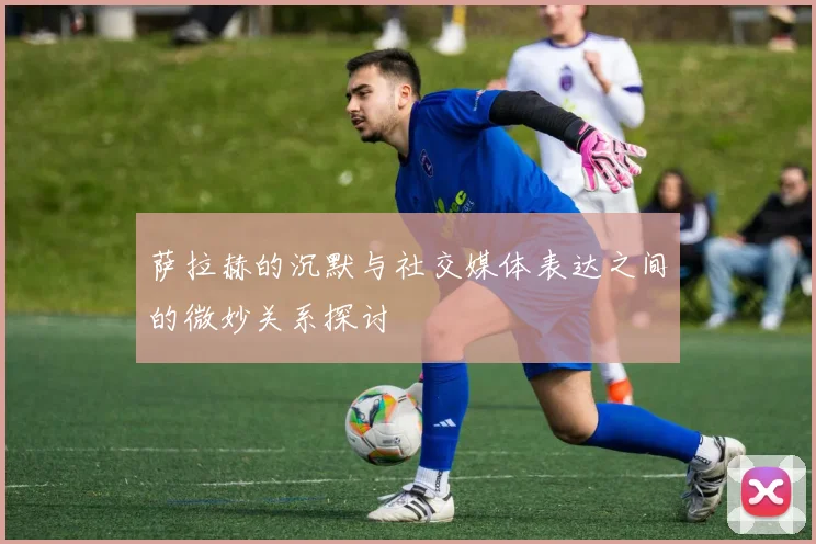 萨拉赫的沉默与社交媒体表达之间的微妙关系探讨