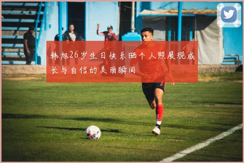 韩旭26岁生日快乐晒个人照展现成长与自信的美丽瞬间